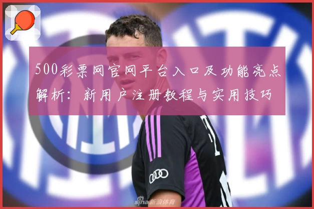 500彩票网官网平台入口及功能亮点解析：新用户注册教程与实用技巧分享