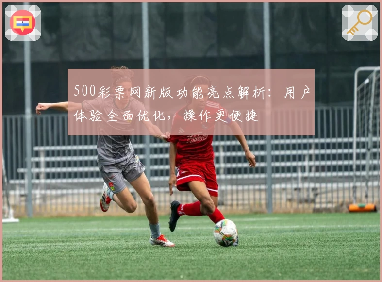 500彩票网新版功能亮点解析：用户体验全面优化，操作更便捷