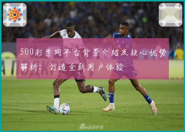 500彩票网平台背景介绍及核心优势解析：打造全新用户体验