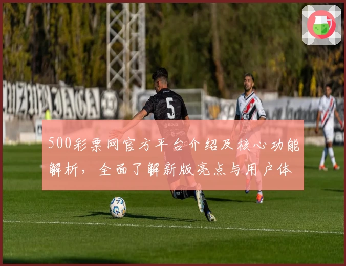 500彩票网官方平台介绍及核心功能解析，全面了解新版亮点与用户体验