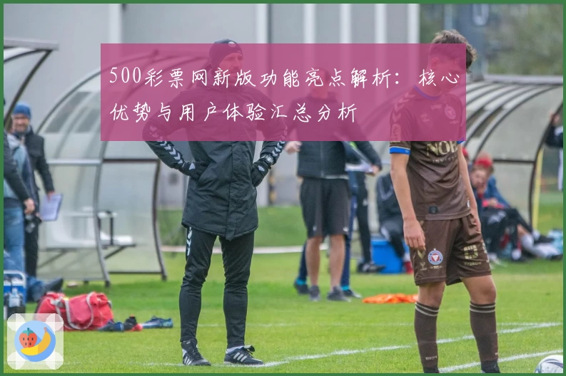 500彩票网新版功能亮点解析：核心优势与用户体验汇总分析