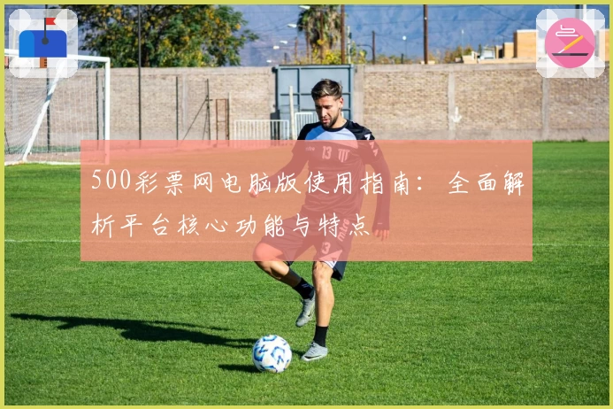 500彩票网电脑版使用指南：全面解析平台核心功能与特点