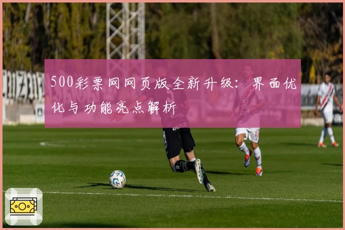 500彩票网网页版全新升级：界面优化与功能亮点解析