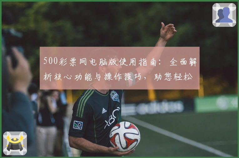 500彩票网电脑版使用指南：全面解析核心功能与操作技巧，助您轻松上手