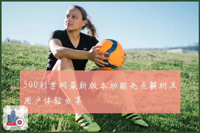 500彩票网最新版本功能亮点解析及用户体验分享