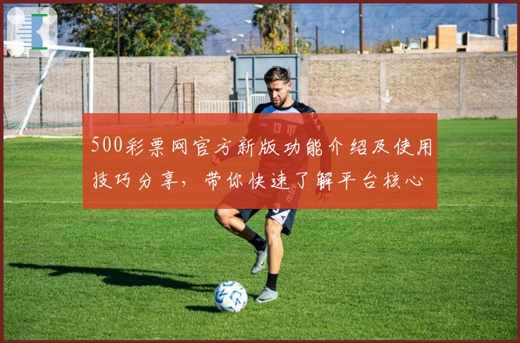 500彩票网官方新版功能介绍及使用技巧分享，带你快速了解平台核心亮点！